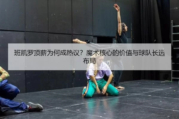 班凯罗顶薪为何成热议？魔术核心的价值与球队长远布局