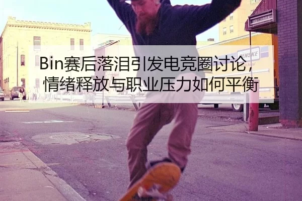 Bin赛后落泪引发电竞圈讨论，情绪释放与职业压力如何平衡